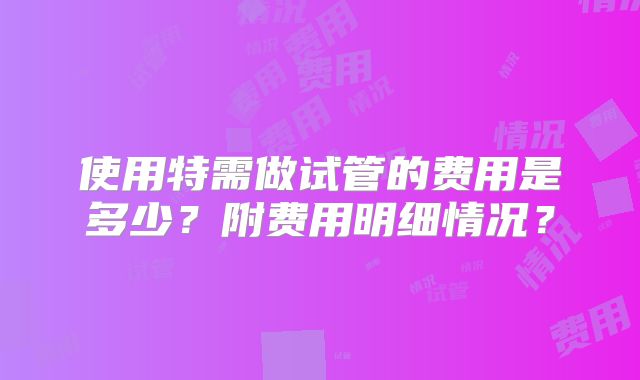 使用特需做试管的费用是多少？附费用明细情况？