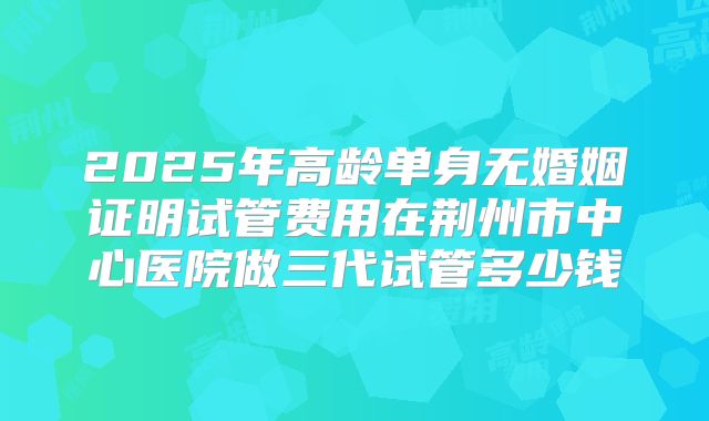 2025年高龄单身无婚姻证明试管费用在荆州市中心医院做三代试管多少钱