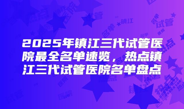 2025年镇江三代试管医院最全名单速览，热点镇江三代试管医院名单盘点