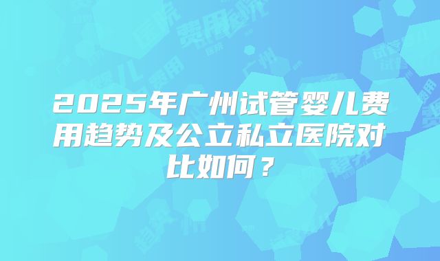 2025年广州试管婴儿费用趋势及公立私立医院对比如何？