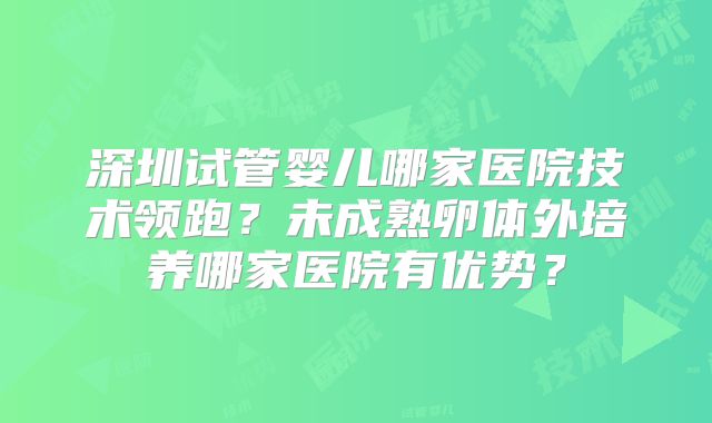 深圳试管婴儿哪家医院技术领跑?未成熟卵体外培养哪家医院有优势?