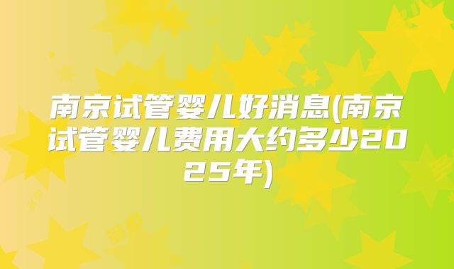 南京试管婴儿好消息(南京试管婴儿费用大约多少2025年)
