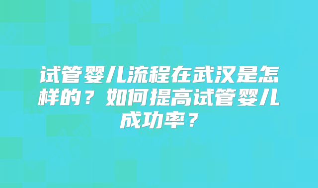 试管婴儿流程在武汉是怎样的?如何提高试管婴儿成功率?