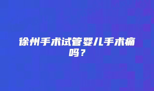 徐州手术试管婴儿手术痛吗？
