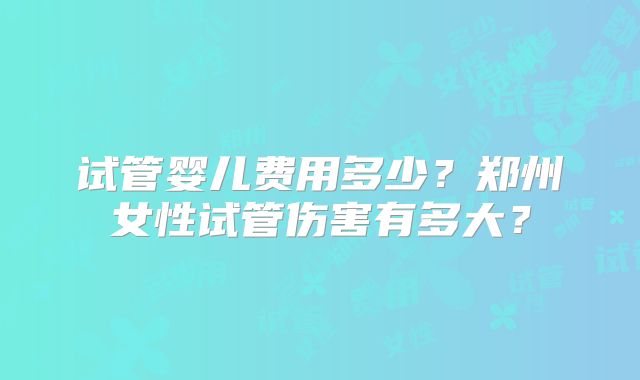 试管婴儿费用多少？郑州女性试管伤害有多大？