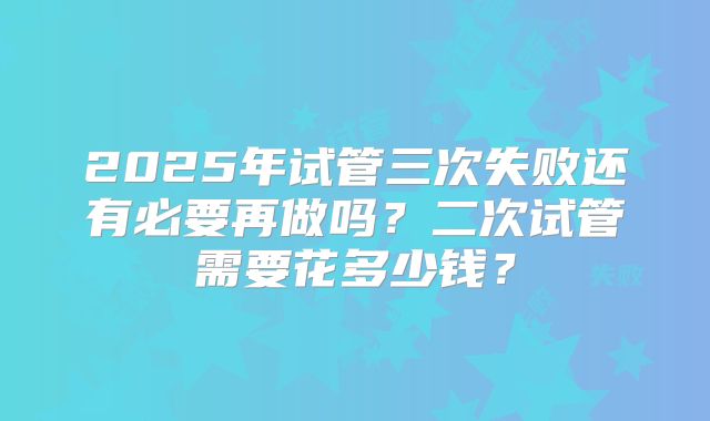 2025年试管三次失败还有必要再做吗？二次试管需要花多少钱？