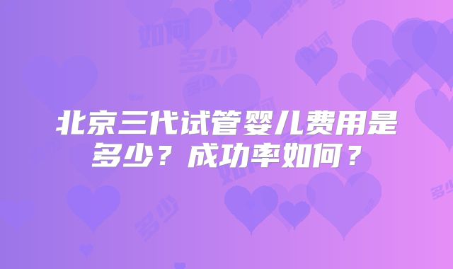 北京三代试管婴儿费用是多少?成功率如何?