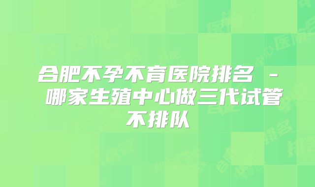 合肥不孕不育医院排名 - 哪家生殖中心做三代试管不排队