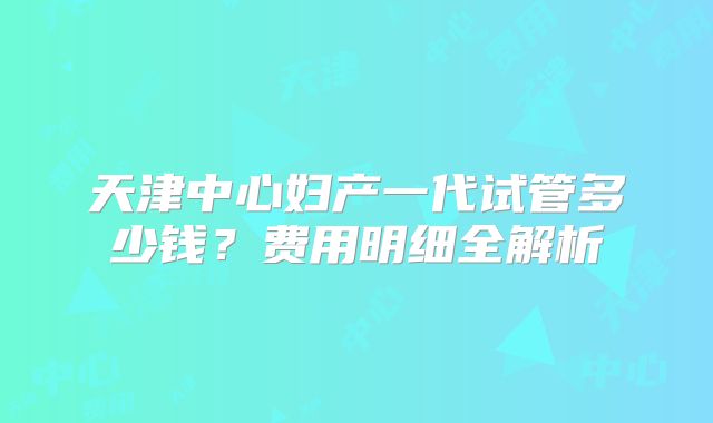 天津中心妇产一代试管多少钱?费用明细全解析