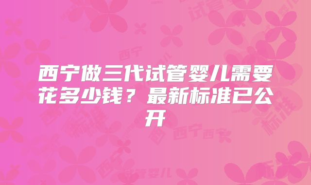 西宁做三代试管婴儿需要花多少钱?最新标准已公开