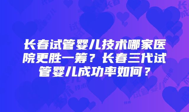 长春试管婴儿技术哪家医院更胜一筹?长春三代试管婴儿成功率如何?