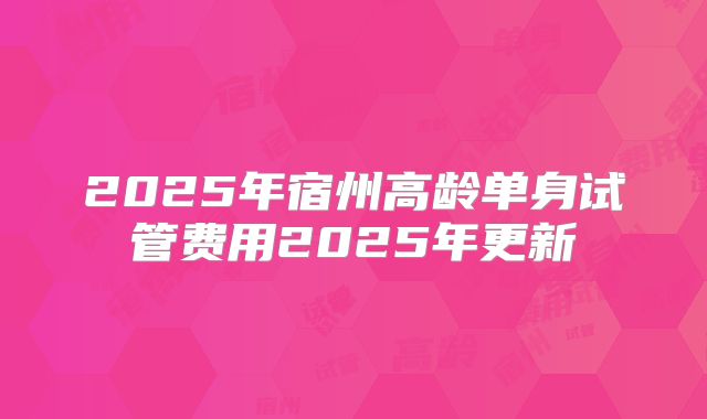 2025年宿州高龄单身试管费用2025年更新