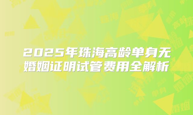 2025年珠海高龄单身无婚姻证明试管费用全解析