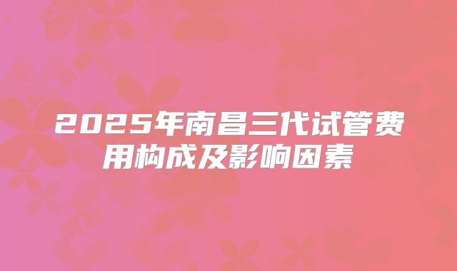 2025年南昌三代试管费用构成及影响因素