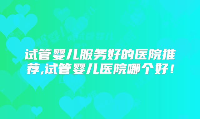 试管婴儿服务好的医院推荐,试管婴儿医院哪个好!