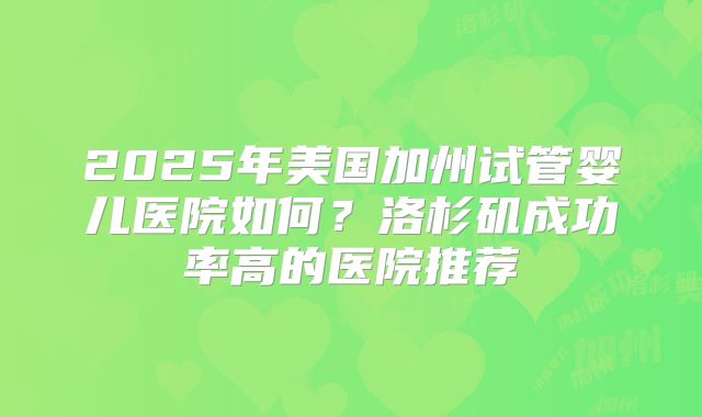 2025年美国加州试管婴儿医院如何?洛杉矶成功率高的医院推荐