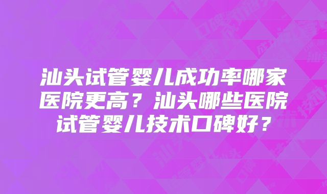 汕头试管婴儿成功率哪家医院更高?汕头哪些医院试管婴儿技术口碑好?