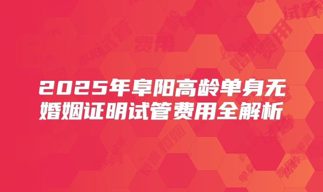 2025年阜阳高龄单身无婚姻证明试管费用全解析