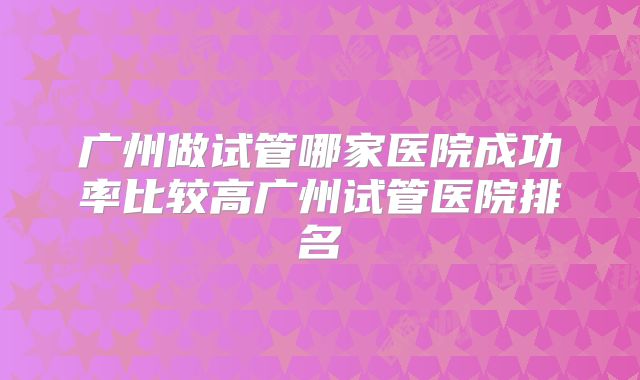 广州做试管哪家医院成功率比较高广州试管医院排名