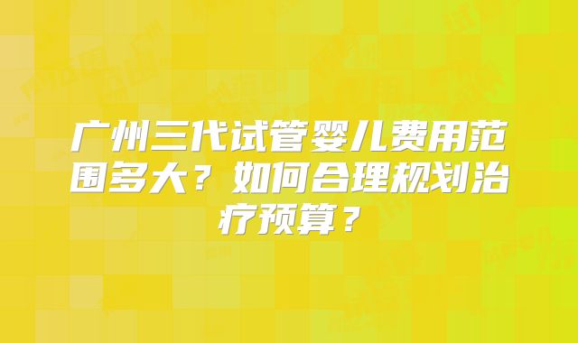 广州三代试管婴儿费用范围多大?如何合理规划治疗预算?
