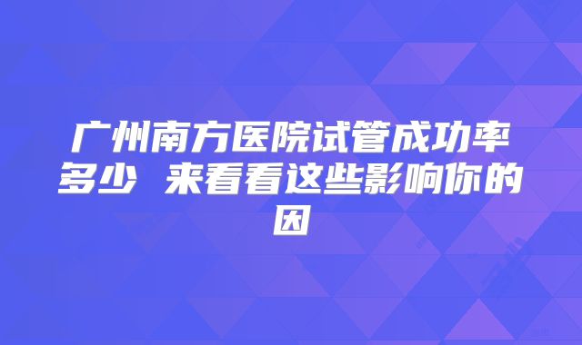 广州南方医院试管成功率多少 来看看这些影响你的因