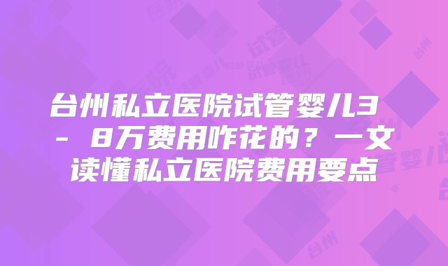 台州私立医院试管婴儿3 - 8万费用咋花的?一文读懂私立医院费用要点