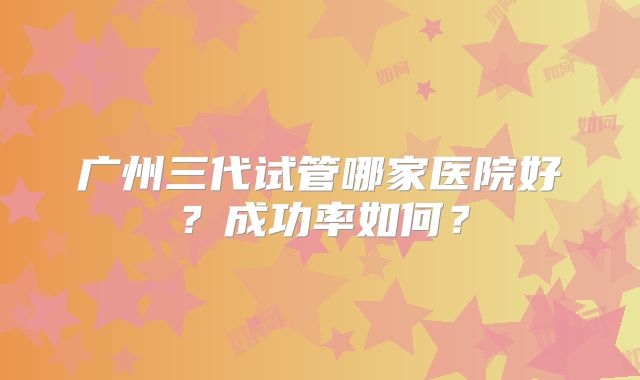 广州三代试管哪家医院好?成功率如何?