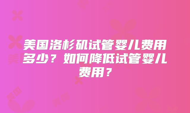 美国洛杉矶试管婴儿费用多少?如何降低试管婴儿费用?