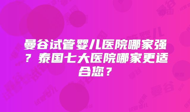 曼谷试管婴儿医院哪家强?泰国七大医院哪家更适合您?