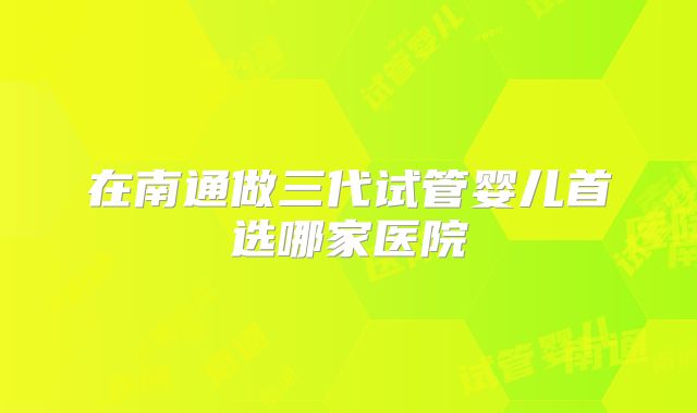 在南通做三代试管婴儿首选哪家医院