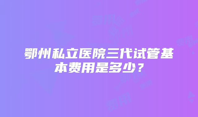 鄂州私立医院三代试管基本费用是多少？