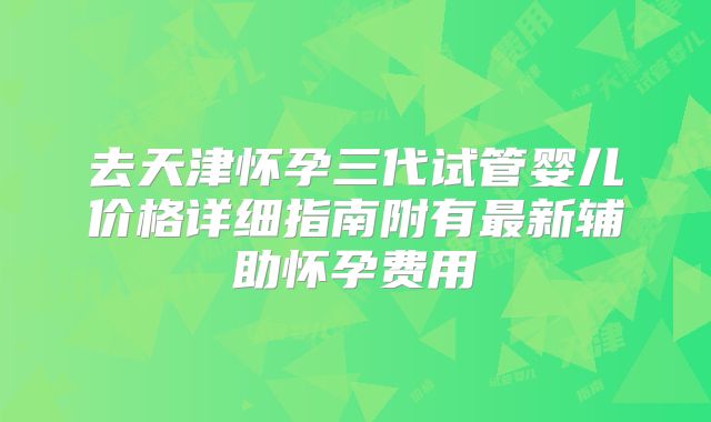去天津怀孕三代试管婴儿价格详细指南附有最新辅助怀孕费用
