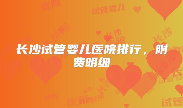 长沙试管婴儿医院排行,附费明细