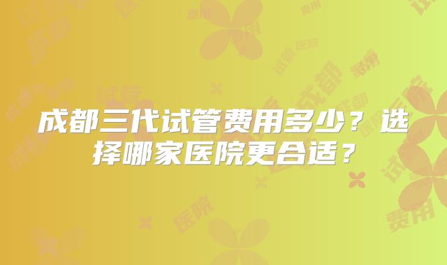 成都三代试管费用多少?选择哪家医院更合适?