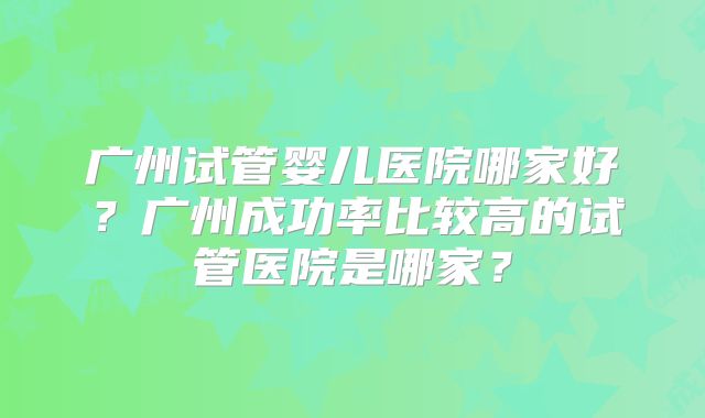 广州试管婴儿医院哪家好？广州成功率比较高的试管医院是哪家？