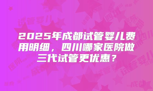 2025年成都试管婴儿费用明细,四川哪家医院做三代试管更优惠?