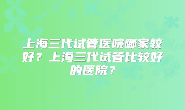 上海三代试管医院哪家较好？上海三代试管比较好的医院？
