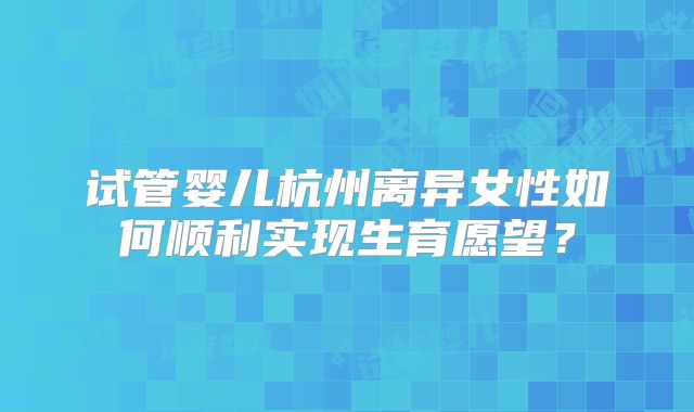 试管婴儿杭州离异女性如何顺利实现生育愿望?