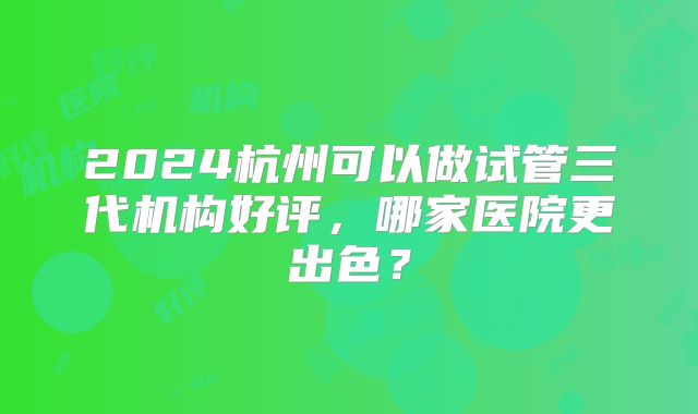 2024杭州可以做试管三代机构好评，哪家医院更出色？