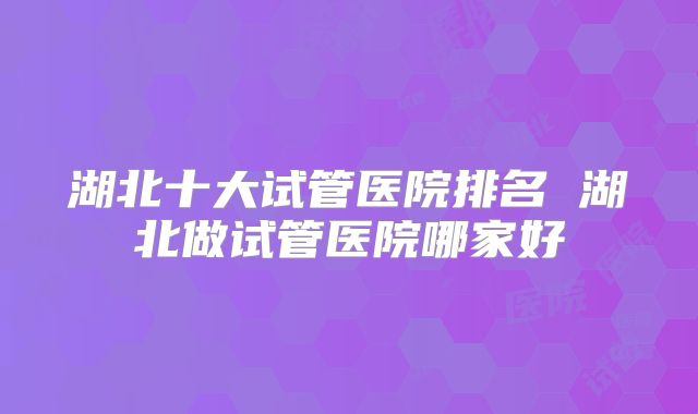湖北十大试管医院排名 湖北做试管医院哪家好
