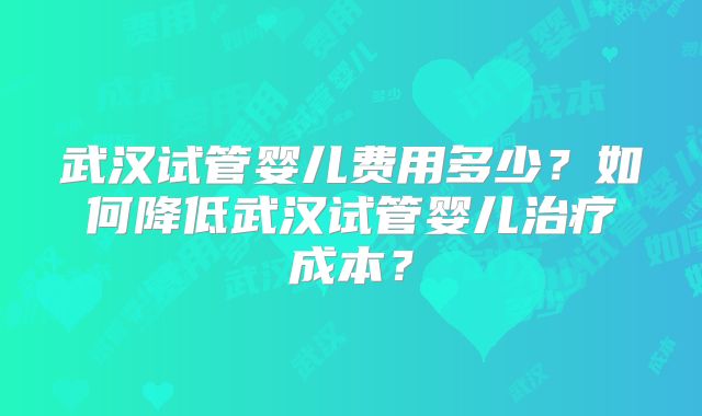 武汉试管婴儿费用多少?如何降低武汉试管婴儿治疗成本?