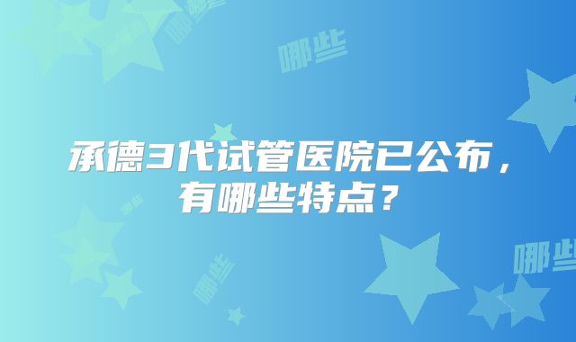 承德3代试管医院已公布,有哪些特点?