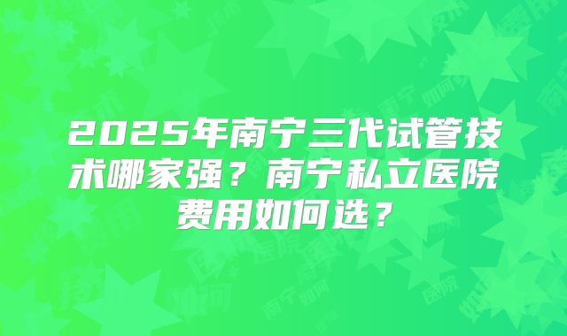 2025年南宁三代试管技术哪家强?南宁私立医院费用如何选?