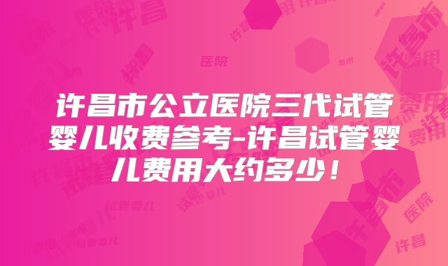 许昌市公立医院三代试管婴儿收费参考-许昌试管婴儿费用大约多少!