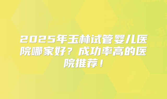 2025年玉林试管婴儿医院哪家好?成功率高的医院推荐!
