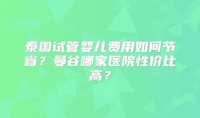 泰国试管婴儿费用如何节省？曼谷哪家医院性价比高？