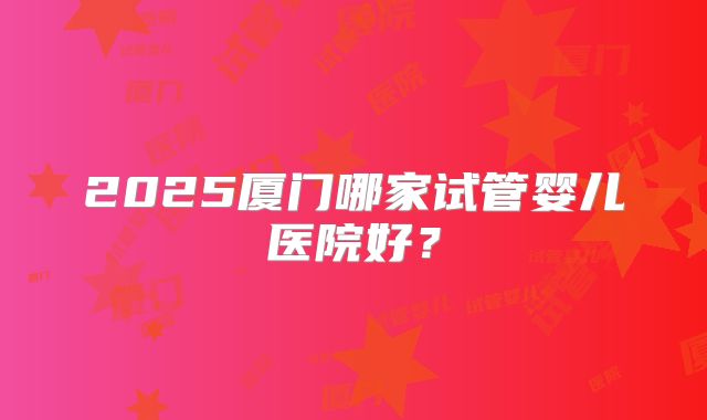 2025厦门哪家试管婴儿医院好?