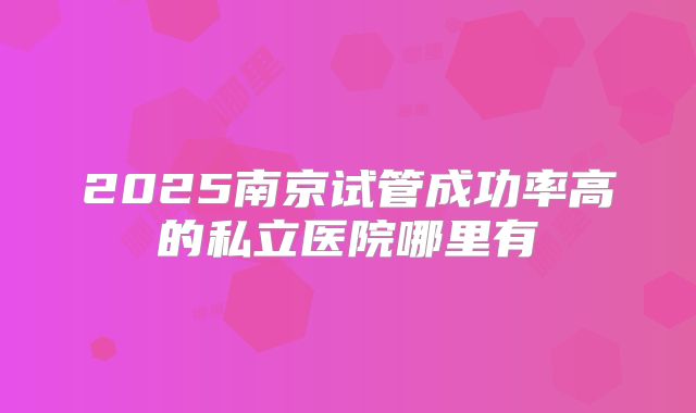 2025南京试管成功率高的私立医院哪里有