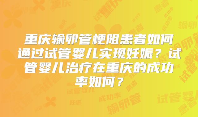 重庆输卵管梗阻患者如何通过试管婴儿实现妊娠?试管婴儿治疗在重庆的成功率如何?