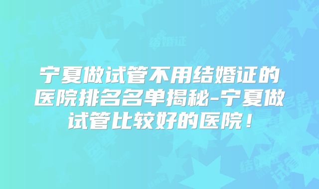 宁夏做试管不用结婚证的医院排名名单揭秘-宁夏做试管比较好的医院!